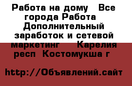 Работа на дому - Все города Работа » Дополнительный заработок и сетевой маркетинг   . Карелия респ.,Костомукша г.